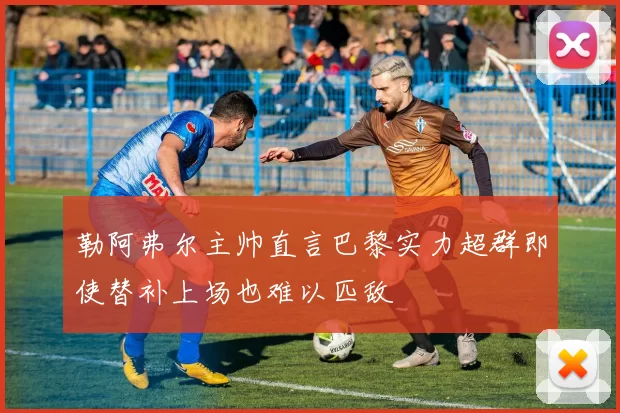 勒阿弗尔主帅直言巴黎实力超群即使替补上场也难以匹敌