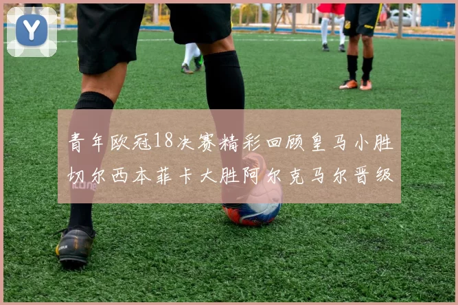 青年欧冠18决赛精彩回顾皇马小胜切尔西本菲卡大胜阿尔克马尔晋级