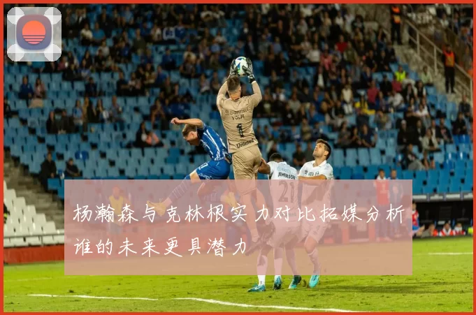 杨瀚森与克林根实力对比拓媒分析谁的未来更具潜力