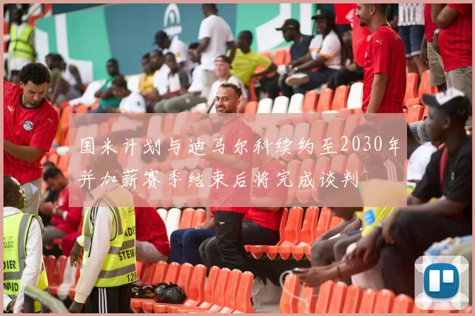 国米计划与迪马尔科续约至2030年并加薪赛季结束后将完成谈判