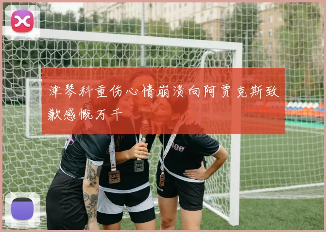 津琴科重伤心情崩溃向阿贾克斯致歉感慨万千