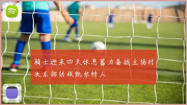 骑士迎来四天休息蓄力备战主场对决东部劲旅凯尔特人