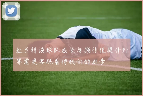 杜兰特谈球队成长与期待值提升外界需更客观看待我们的进步