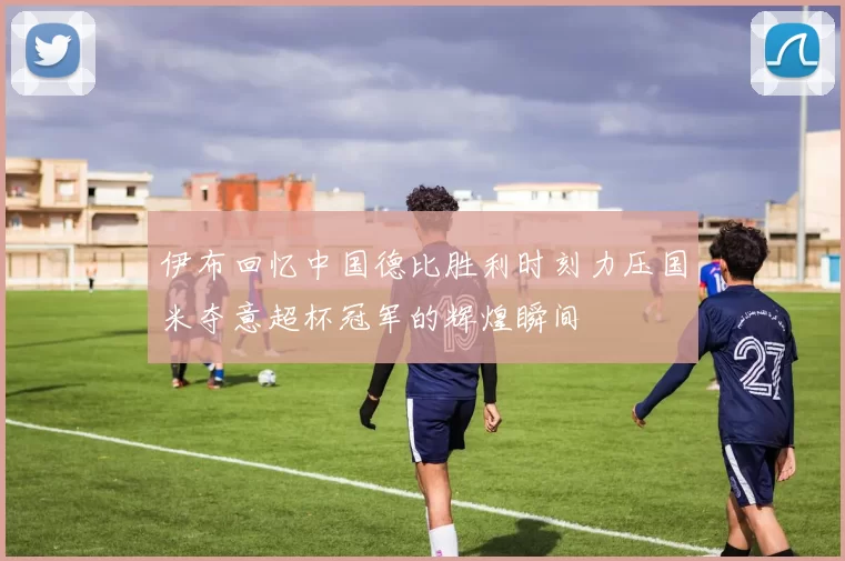 伊布回忆中国德比胜利时刻力压国米夺意超杯冠军的辉煌瞬间