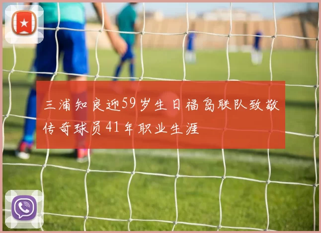 三浦知良迎59岁生日福岛联队致敬传奇球员41年职业生涯