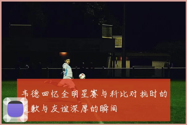 韦德回忆全明星赛与科比对抗时的道歉与友谊深厚的瞬间