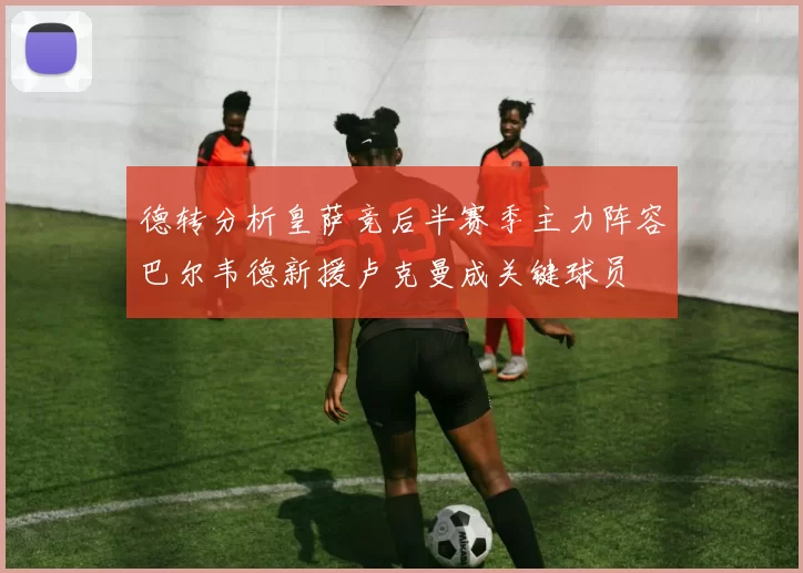 德转分析皇萨竞后半赛季主力阵容巴尔韦德新援卢克曼成关键球员
