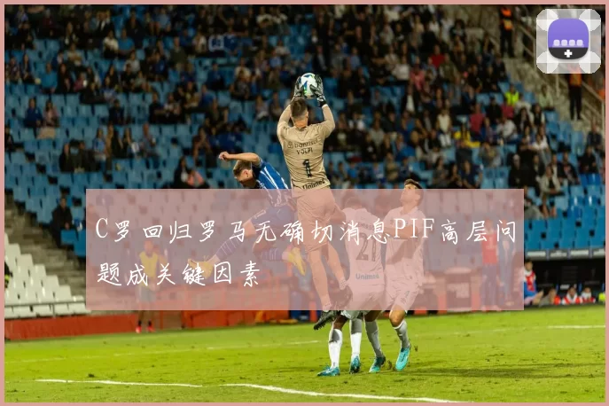 C罗回归罗马无确切消息PIF高层问题成关键因素