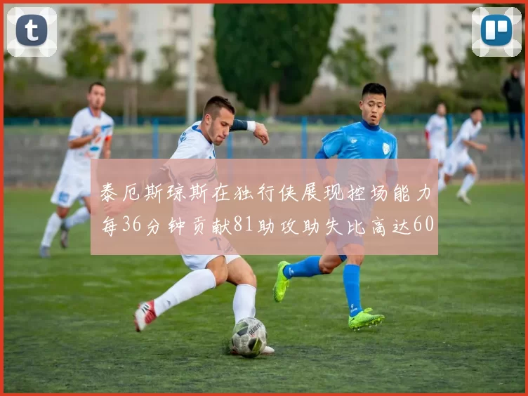 泰厄斯琼斯在独行侠展现控场能力每36分钟贡献81助攻助失比高达60