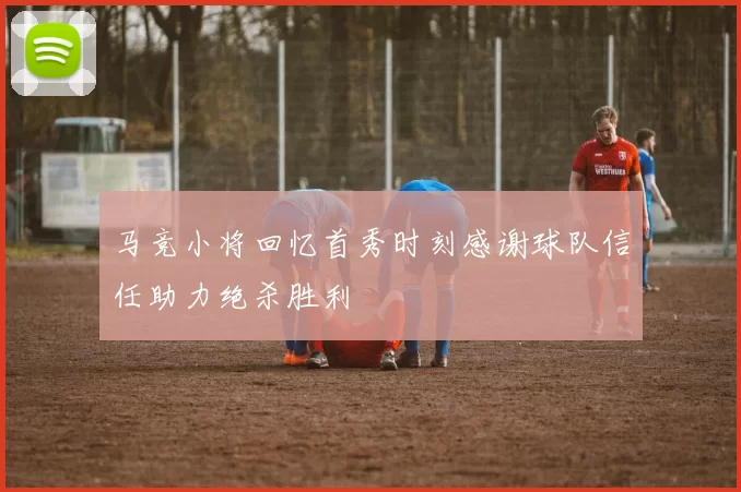 马竞小将回忆首秀时刻感谢球队信任助力绝杀胜利