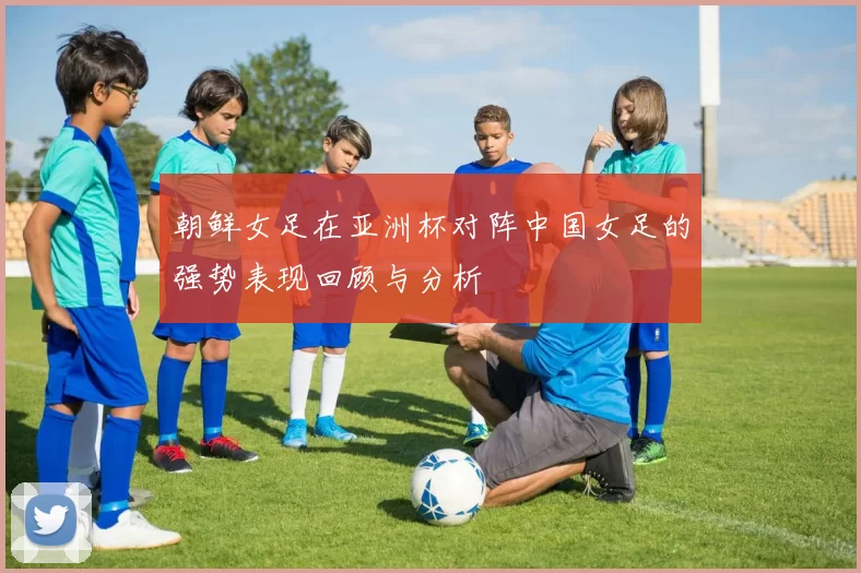 朝鲜女足在亚洲杯对阵中国女足的强势表现回顾与分析