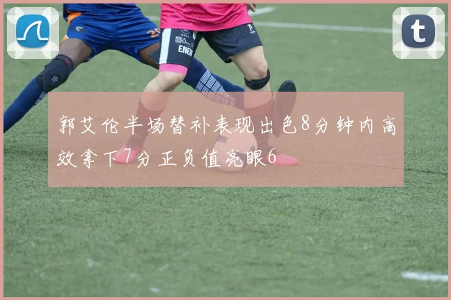 郭艾伦半场替补表现出色8分钟内高效拿下7分正负值亮眼6