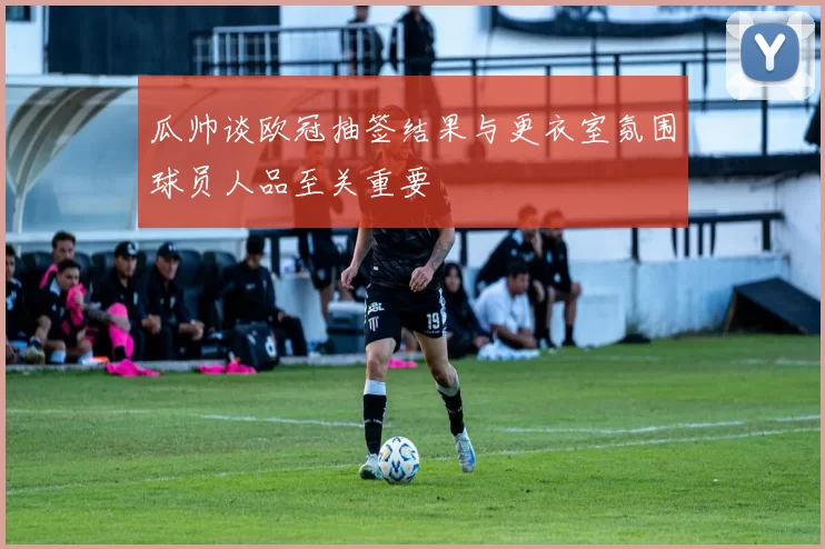 瓜帅谈欧冠抽签结果与更衣室氛围球员人品至关重要