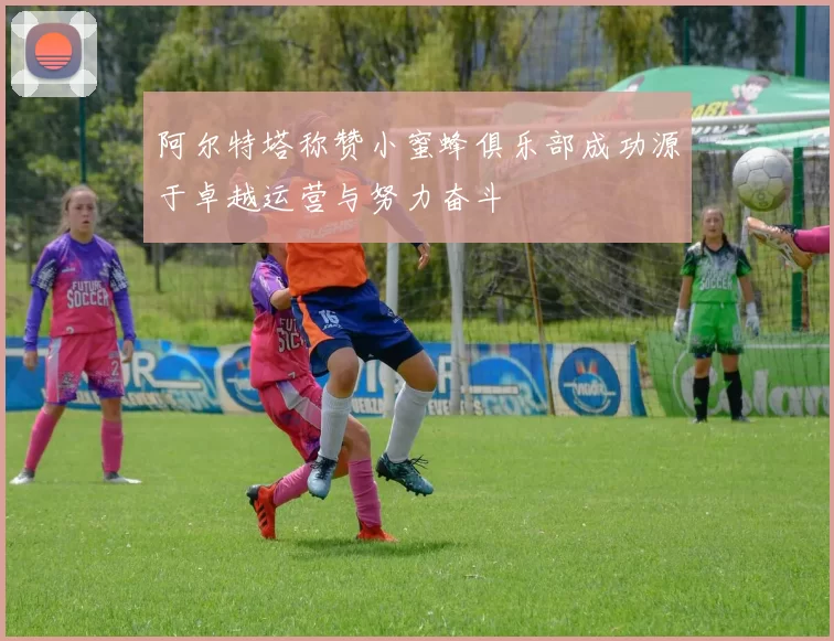 阿尔特塔称赞小蜜蜂俱乐部成功源于卓越运营与努力奋斗