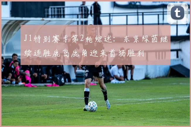 J1特别赛季第2轮综述：东京绿茵继续连胜鹿岛鹿角迎来首场胜利