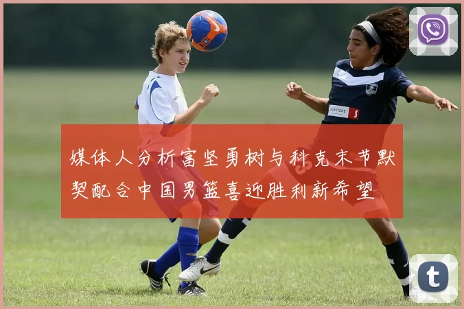 媒体人分析富坚勇树与科克末节默契配合中国男篮喜迎胜利新希望